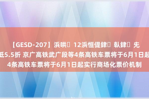 【GESD-207】浜哄12浜恒偍銉倝銉兂銉€銉笺儵銉炽儔 最低5.5折 京广高铁武广段等4条高铁车票将于6月1日起实行商场化票价机制