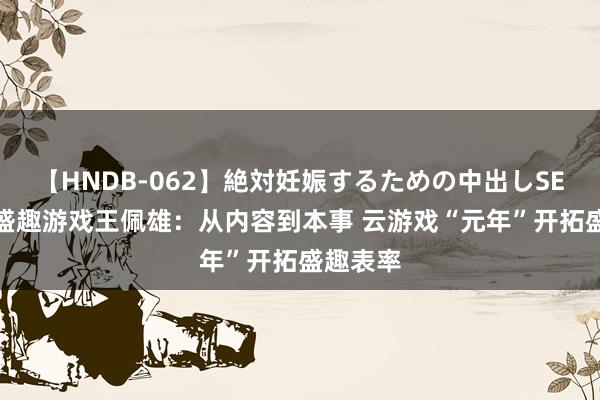 【HNDB-062】絶対妊娠するための中出しSEX！！ 盛趣游戏王佩雄：从内容到本事 云游戏“元年”开拓盛趣表率