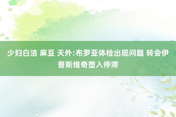 少妇白洁 麻豆 天外:布罗亚体检出现问题 转会伊普斯维奇堕入停滞