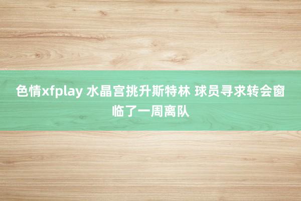 色情xfplay 水晶宫挑升斯特林 球员寻求转会窗临了一周离队