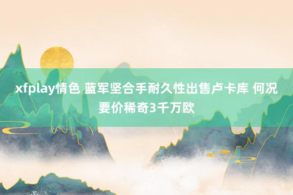 xfplay情色 蓝军坚合手耐久性出售卢卡库 何况要价稀奇3千万欧