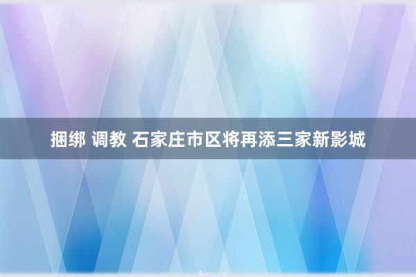 捆绑 调教 石家庄市区将再添三家新影城