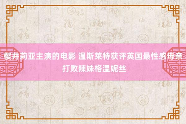 樱井莉亚主演的电影 温斯莱特获评英国最性感母亲 打败辣妹格温妮丝