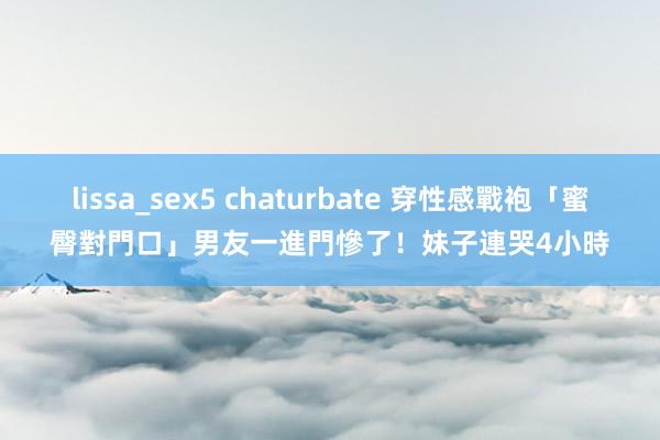 lissa_sex5 chaturbate 穿性感戰袍「蜜臀對門口」　男友一進門慘了！妹子連哭4小時