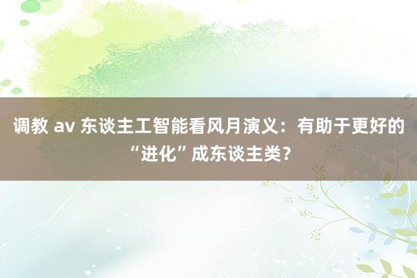 调教 av 东谈主工智能看风月演义：有助于更好的“进化”成东谈主类？