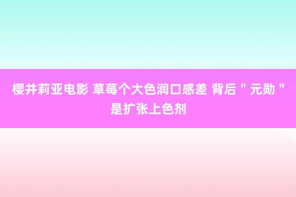 樱井莉亚电影 草莓个大色润口感差 背后＂元勋＂是扩张上色剂