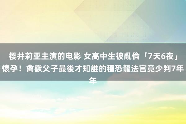 樱井莉亚主演的电影 女高中生被亂倫「7天6夜」懷孕！禽獸父子最後才知誰的種　恐龍法官竟少判7年
