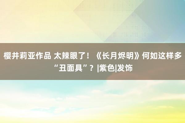 樱井莉亚作品 太辣眼了！《长月烬明》何如这样多“丑面具”？|紫色|发饰