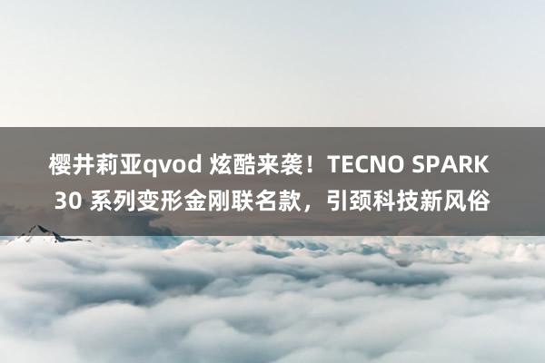 樱井莉亚qvod 炫酷来袭！TECNO SPARK 30 系列变形金刚联名款，引颈科技新风俗