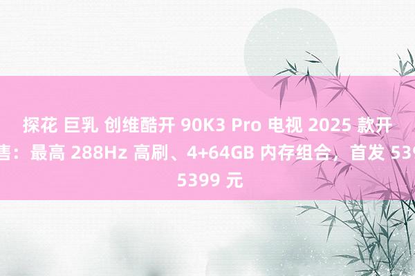 探花 巨乳 创维酷开 90K3 Pro 电视 2025 款开启预售：最高 288Hz 高刷、4+64