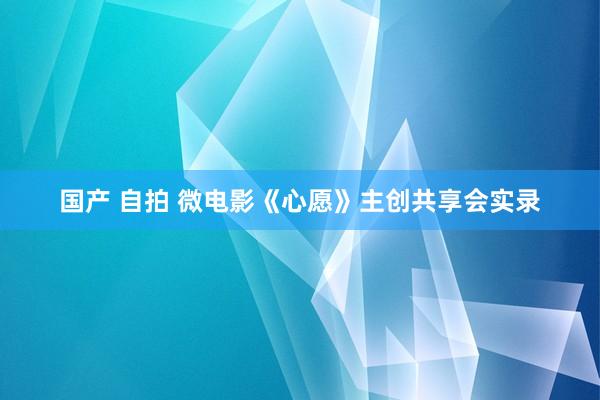 国产 自拍 微电影《心愿》主创共享会实录