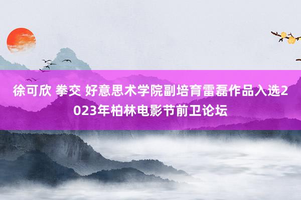 徐可欣 拳交 好意思术学院副培育雷磊作品入选2023年柏林电影节前卫论坛