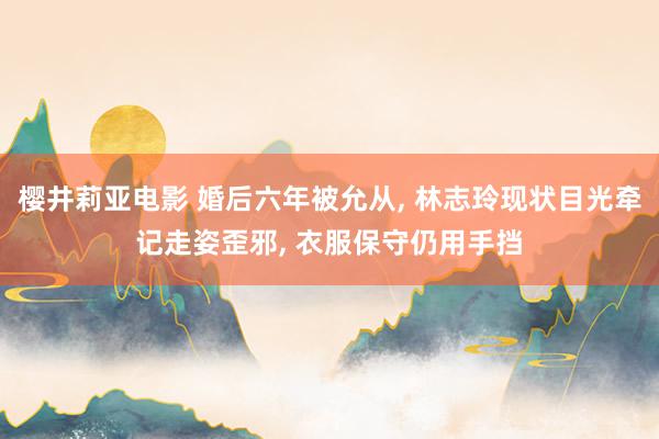 樱井莉亚电影 婚后六年被允从, 林志玲现状目光牵记走姿歪邪, 衣服保守仍用手挡